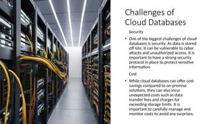 Challenges of
Cloud Databases
Security
• One of the biggest challenges of cloud
databases is security. As data is stored
off-site, it can be vulnerable to cyber
attacks and unauthorized access. It is
important to have a strong security
protocol in place to protect sensitive
information.
Cost
• While cloud databases can offer cost
savings compared to on-premise
solutions, they can also incur
unexpected costs such as data
transfer fees and charges for
exceeding storage limits. It is
important to carefully manage and
monitor costs to avoid any surprises.
 