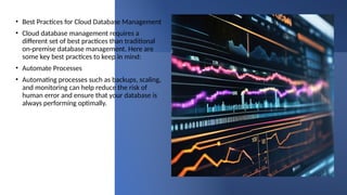 • Best Practices for Cloud Database Management
• Cloud database management requires a
different set of best practices than traditional
on-premise database management. Here are
some key best practices to keep in mind:
• Automate Processes
• Automating processes such as backups, scaling,
and monitoring can help reduce the risk of
human error and ensure that your database is
always performing optimally.
 
