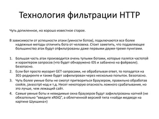 Технология фильтрации HTTP
Чуть допиленное, но хорошо известное старое.

В зависимости от успешности атаки (умности ботов), подключаются все более
    надежные методы отличить бота от человека. Стоит заметить, что подавляющее
    большинство атак будут отфильтрованы даже первыми двумя-тремя пунктами.

1. Большая часть атак производится очень тупыми ботами, которые палятся частотой
   и характером запросов (что будет обнаружено IDS и забанено на файрволе).
   Безопасно.
2. Если бот просто мусорит GET-запросами, не обрабатывая ответ, то попадется на
   301-редиректе и также будет зафильтрован через несколько попыток. Безопасно.
3. Чуть более умные боты не смогут притвориться браузером, правильно обработав
   cookie, javascript-код и т.д. Несет некоторую опасность ложного срабатывания, но
   это лучше, чем лежащий сайт.
4. Самые умные боты и невидимые окна браузеров будут зафильтрованы капчей (не
   обязательно “введите xR0iQ”, а облегченной версией типа «найди медведя на
   картине Шукшина»)
 