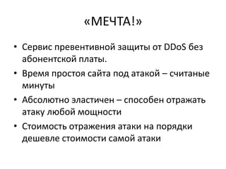 «МЕЧТА!»
• Сервис превентивной защиты от DDoS без
  абонентской платы.
• Время простоя сайта под атакой – считаные
  минуты
• Абсолютно эластичен – способен отражать
  атаку любой мощности
• Стоимость отражения атаки на порядки
  дешевле стоимости самой атаки
 