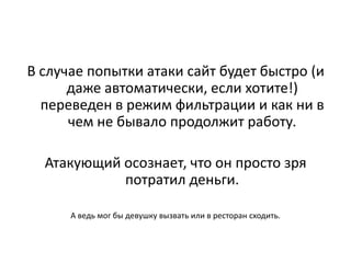 В случае попытки атаки сайт будет быстро (и
      даже автоматически, если хотите!)
  переведен в режим фильтрации и как ни в
      чем не бывало продолжит работу.

  Атакующий осознает, что он просто зря
            потратил деньги.

      А ведь мог бы девушку вызвать или в ресторан сходить.
 