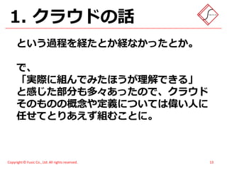 1. クラウドの話
      という過程を経たとか経なかったとか。

      で、
      「実際に組んでみたほうが理解できる」
      と感じた部分も多々あったので、クラウド
      そのものの概念や定義については偉い人に
      任せてとりあえず組むことに。



Copyright © Fusic Co., Ltd. All rights reserved.   13
 