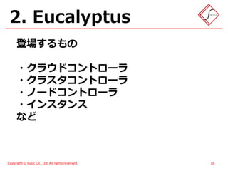 2. Eucalyptus
      登場するもの

      ・クラウドコントローラ
      ・クラスタコントローラ
      ・ノードコントローラ
      ・インスタンス
      など



Copyright © Fusic Co., Ltd. All rights reserved.   16
 