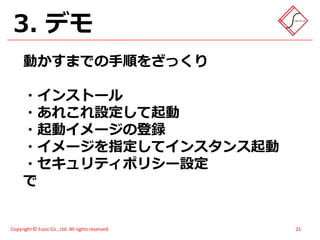 3. デモ
      動かすまでの手順をざっくり

      ・インストール
      ・あれこれ設定して起動
      ・起動イメージの登録
      ・イメージを指定してインスタンス起動
      ・セキュリティポリシー設定
      で


Copyright © Fusic Co., Ltd. All rights reserved.   21
 