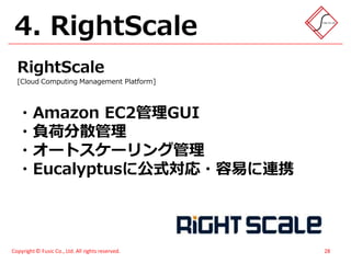 4. RightScale
  RightScale
  [Cloud Computing Management Platform]




  ・Amazon EC2管理GUI
  ・負荷分散管理
  ・オートスケーリング管理
  ・Eucalyptusに公式対応・容易に連携




Copyright © Fusic Co., Ltd. All rights reserved.   28
 