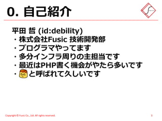 0. 自己紹介
      平田 哲 (id:debility)
      ・株式会社Fusic 技術開発部
      ・プログラマやってます
      ・多分インフラ周りの主担当です
      ・最近はPHP書く機会がやたら多いです
      ・ と呼ばれて久しいです




Copyright © Fusic Co., Ltd. All rights reserved.   3
 