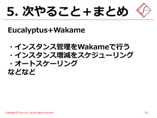5. 次やること＋まとめ
  Eucalyptus+Wakame

  ・インスタンス管理をWakameで行う
  ・インスタンス増減をスケジューリング
  ・オートスケーリング
  などなど




Copyright © Fusic Co., Ltd. All rights reserved.   32
 