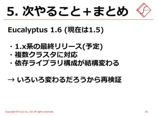 5. 次やること＋まとめ
  Eucalyptus 1.6 (現在は1.5)

  ・1.x系の最終リリース(予定)
  ・複数クラスタに対応
  ・依存ライブラリ構成が結構変わる

  → いろいろ変わるだろうから再検証



Copyright © Fusic Co., Ltd. All rights reserved.   33
 