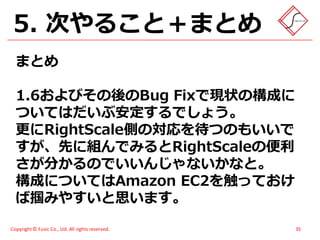 5. 次やること＋まとめ
  まとめ

  1.6およびその後のBug Fixで現状の構成に
  ついてはだいぶ安定するでしょう。
  更にRightScale側の対応を待つのもいいで
  すが、先に組んでみるとRightScaleの便利
  さが分かるのでいいんじゃないかなと。
  構成についてはAmazon EC2を触っておけ
  ば掴みやすいと思います。
Copyright © Fusic Co., Ltd. All rights reserved.   35
 