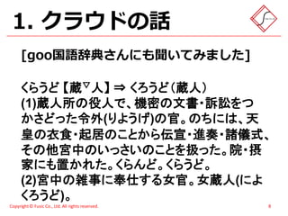 1. クラウドの話
      [goo国語辞典さんにも聞いてみました]

      くらうど 【蔵▽人】 ⇒ くろうど（蔵人）
      (1)蔵人所の役人で、機密の文書・訴訟をつ
      かさどった令外(りようげ)の官。のちには、天
      皇の衣食・起居のことから伝宣・進奏・諸儀式、
      その他宮中のいっさいのことを扱った。院・摂
      家にも置かれた。くらんど。くらうど。
      (2)宮中の雑事に奉仕する女官。女蔵人(によ
      くろうど)。
Copyright © Fusic Co., Ltd. All rights reserved.   8
 