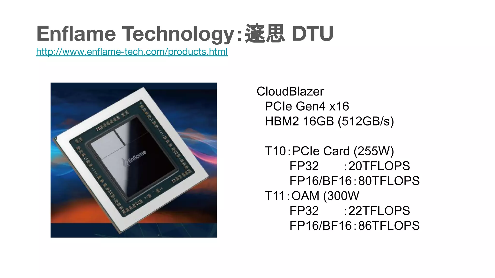 Enﬂame Technology：邃思 DTU
http://www.enﬂame-tech.com/products.html
CloudBlazer
　PCIe Gen4 x16
　HBM2 16GB (512GB/s)
　T10：PCIe Card (255W)
　　　　FP32　　 ：20TFLOPS
　　　　FP16/BF16：80TFLOPS
　T11：OAM (300W
　　　　FP32　　 ：22TFLOPS
　　　　FP16/BF16：86TFLOPS
 