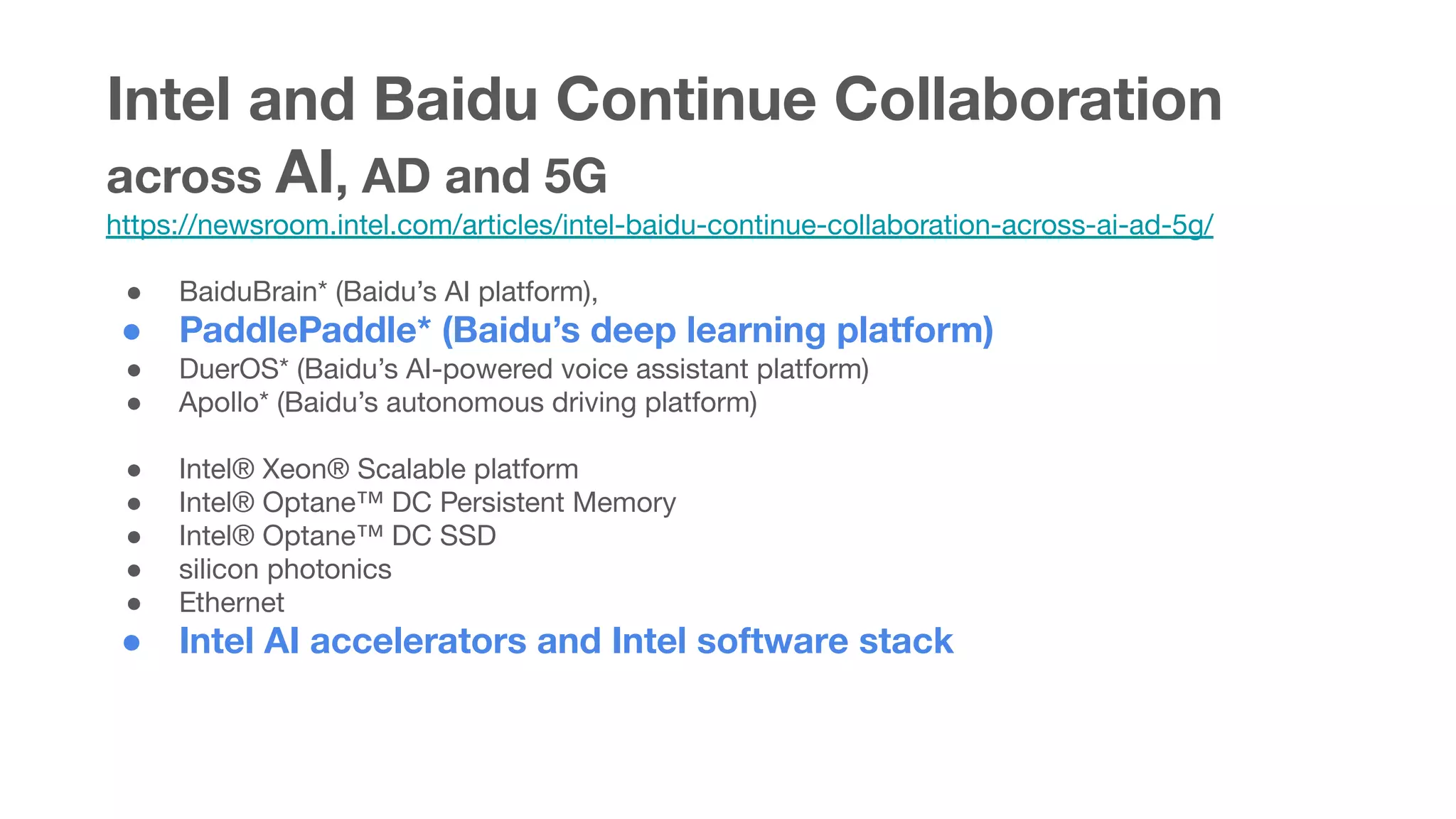 Intel and Baidu Continue Collaboration
across AI, AD and 5G
https://newsroom.intel.com/articles/intel-baidu-continue-collaboration-across-ai-ad-5g/
● BaiduBrain* (Baidu’s AI platform),
● PaddlePaddle* (Baidu’s deep learning platform)
● DuerOS* (Baidu’s AI-powered voice assistant platform)
● Apollo* (Baidu’s autonomous driving platform)
● Intel® Xeon® Scalable platform
● Intel® Optane™ DC Persistent Memory
● Intel® Optane™ DC SSD
● silicon photonics
● Ethernet
● Intel AI accelerators and Intel software stack
 