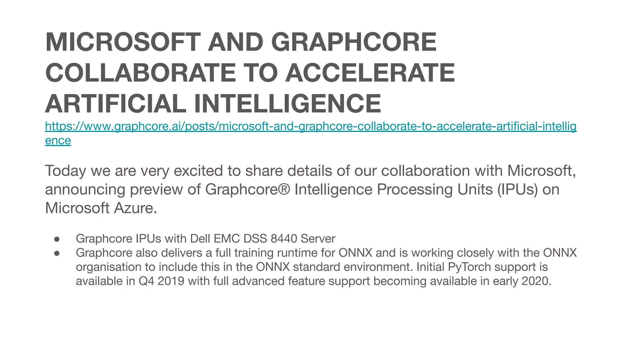 MICROSOFT AND GRAPHCORE
COLLABORATE TO ACCELERATE
ARTIFICIAL INTELLIGENCE
https://www.graphcore.ai/posts/microsoft-and-graphcore-collaborate-to-accelerate-artiﬁcial-intellig
ence
Today we are very excited to share details of our collaboration with Microsoft,
announcing preview of Graphcore® Intelligence Processing Units (IPUs) on
Microsoft Azure.
● Graphcore IPUs with Dell EMC DSS 8440 Server
● Graphcore also delivers a full training runtime for ONNX and is working closely with the ONNX
organisation to include this in the ONNX standard environment. Initial PyTorch support is
available in Q4 2019 with full advanced feature support becoming available in early 2020.
 