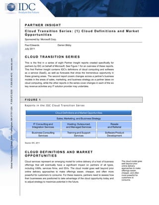P ARTNER INSIGHT
                                                               Cloud Transition Series: (1) Cloud Definitions and Market
                                                               Opportunities
                                                               Sponsored by: Microsoft Corp.

                                                               Paul Edwards                    Darren Bibby
                                                               July 2011


                                                               CLOUD TRANSITION SER IES
www.idc.com




                                                               This is the first in a series of eight Partner Insight reports created specifically for
                                                               partners by IDC on behalf of Microsoft. See Figure 1 for an overview of these reports.
                                                               This first Partner Insight contains IDC's definitions of cloud computing and software
                                                               as a service (SaaS), as well as forecasts that show the tremendous opportunity in
F.508.935.4015




                                                               these growing areas. The second report covers changes across a partner's business
                                                               models in the areas of sales, marketing, and business strategy as a partner takes on
                                                               cloud computing, while the other reports in the series cover changes in each of the six
                                                               key revenue activities any IT solution provider may undertake.
P.508.872.8200




                                                               FIGURE 1

                                                               Reports in the IDC Cloud Transition Series
Global Headquarters: 5 Speen Street Framingham, MA 01701 USA




                                                                                              Cloud Definitions and Market Opportunities

                                                                                               Sales, Marketing, and Business Strategy

                                                                        IT Consulting and               Hosting, Outsourced,                      Resale
                                                                       Integration Services            and Managed Services                     and Referral

                                                                      Business Consulting               Training and Support                 Software Product
                                                                           Services                           Services                        Development

                                                               Source: IDC, 2011




                                                               CLOUD DEFINITIONS AN D MARKET
                                                               OPPORTUNITIES
                                                               Cloud services represent an emerging model for online delivery of a host of business            The cloud model goes
                                                                                                                                                               well beyond prior
                                                               offerings that will eventually have a significant impact on partners of all types,              online delivery
                                                               including VARs, services firms, and ISVs. The cloud model goes well beyond prior                approaches to make
                                                                                                                                                               offerings easier,
                                                               online delivery approaches to make offerings easier, cheaper, and often more
                                                                                                                                                               cheaper, and often
                                                               powerful for customers to consume. For these reasons, partners need to assess how               more powerful for
                                                               their businesses are positioned to take advantage of the cloud opportunity today and            customers to
                                                                                                                                                               consume.
                                                               to adjust strategy to maximize potential in the future.
 