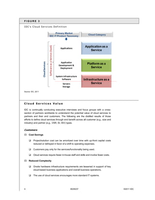 FIGURE 3

IDC's Cloud Services Definition




Source: IDC, 2011




Cloud Services Value

IDC is continually conducting executive interviews and focus groups with a cross-
section of partners worldwide to understand the potential value of cloud services to
partners and their end customers. The following are the distilled results of those
efforts to define cloud services through end benefit across all customer (e.g., size and
industry) and partner (e.g., VAR, SI, ISV) types.


Customers
 Cost Savings

         Project/solution cost can be amortized over time with up-front capital costs
          reduced or defrayed in favor of a shift to operating expenses.

         Customers pay only for the services/functionality being used.

         Cloud services require fewer in-house staff and skills and involve fewer costs.

 Reduced Complexity

         Onsite hardware infrastructure requirements are lessened in support of key
          cloud-based business applications and overall business operations.

         The use of cloud services encourages more standard IT systems.




4                                               #229237                                     ©2011 IDC
 