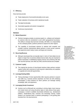  Efficiency

Cloud services provide:

       Faster deployment of services/functionality to end users

       Faster realization of business and/or operational results

       The latest functionality

       Automated upgrades and solution management

       Continuous improvements


Partners
 Market Expansion

       Partners managing complex on-premise assets (i.e., software and hardware)
        at customer sites are constrained to work within geographical boundaries.
        The ability to manage cloud services remotely, with little or no responsibility
        for the underlying assets, positions partners to expand into other regions.

       The capability of cloud-based solutions to address both simplistic and            The capability of
                                                                                          cloud-based solutions
        complex customer requirements allows partners to serve across customer            to address both
        size segments (small, medium sized, and large) and industries.                    simplistic and
                                                                                          complex customer
 Recurring Revenue                                                                       requirements allows
                                                                                          partners to serve
                                                                                          across customer size
       Although cloud-based fees are typically lower in terms of total dollars but are   segments (small,
        higher in margin than on-premise software license deals, they are important to    medium sized, and
                                                                                          large) and industries.
        partner businesses in establishing ongoing revenue and combining with their
        own recurrent services, even after any initial, one-time services are complete.

 Customer Loyalty

       The ongoing fee structure of cloud-based solutions helps partners maintain
        regular contact with customers to build long-term relationships and capitalize
        on upgrade and cross-sell opportunities.

 Leverage Existing Skills

       Taking advantage of cloud opportunities often requires partners to acquire
        new skills (e.g., business domain expertise), but there are still underlying
        technologies in cloud solutions for which partners can leverage existing
        knowledge, skills, and experience.

 Leveraging Vendor Investment

       Vendors such as Microsoft are committing to driving higher cloud revenue
        and market share and using all partner types to help achieve those goals.
        Leveraging a vendor's available cloud-based attributes (e.g., development
        platform, resale/referral fees, business and technology training, hosted
        assets) is an important factor in partners participating in, and growing their
        business from, the cloud economy.


©2011 IDC                                    #229237                                                     5
 