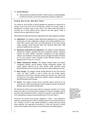  Services Revenue

        Cloud provides the potential for growth in partner services, including integration
         of hybrid environments, environment assessments, business consulting, etc.


Cloud Services Market Size

The market for cloud services is growing globally and represents an opportunity for
partners to get on the front end of this expansion, whether for services, resale, or
development. In addition, there are clear areas in the market where high growth is
occurring and on which partners will be required to set their sights in order to
maximize revenue opportunity and margin.

IDC's forecast for public cloud services is segmented by five major categories, as follows:

 Applications. This category includes collaborative applications (e.g., messaging,
  conferencing, and team collaboration software) and business applications (e.g.,
  CRM, ERP, financial, HCM, PLM, and SCM) delivered via the cloud services
  model. Examples include Microsoft Office 365, Microsoft CRM Online, IBM
  LotusLive, Salesforce.com, and more.

 Application development and deployment. This category includes application
  development software, application life-cycle management software, enterprise
  mashup and portal software, information management and data integration
  software, and middleware and business process management software delivered
  via the cloud services model. Examples include Microsoft Windows Azure,
  Salesforce.com's Force.com, and more.

 System infrastructure software. This category includes system and network
  management software, security software, storage management software, and
  system software delivered via the cloud services model. Examples include
  Microsoft Windows Intune, Symantec cloud security or backup offerings, and more.

 Basic storage. This category includes storage delivered via the cloud services
  model. The "basic" qualifier is used to include only raw storage capacity
  delivered as a cloud service. Advanced storage cloud services (e.g., backup and
  archiving) are in the system infrastructure software category. Examples include
  Microsoft Windows Azure Storage.

 Servers. This category includes server computing capacity delivered via the
  cloud services model. Good examples of basic storage and servers are Microsoft
  Windows Azure and Amazon Web Services.

IDC believes that public cloud services will be an oversized contributor to IT industry       IDC believes that
                                                                                              public cloud services
growth, with rates over five times those of traditional IT products. Worldwide revenue        will be an oversized
for public cloud exceeded $16 billion in 2009 but is forecast to reach $55.5 billion in       contributor to IT
                                                                                              industry growth, with
2014, representing a compound annual growth rate of 27.4% (see Table 1).                      rates over five times
                                                                                              those of traditional IT
Among the five primary cloud services categories in Table 1, cloud applications               products.
dominate, representing close to 50% of worldwide public IT cloud services revenue in
2011. However, by 2014, a less skewed distribution of revenue will occur among
these segments, with applications accounting for a little over one-third of market
revenue and increased revenue shares in the infrastructure and AD&D segments.


6                                               #229237                                             ©2011 IDC
 