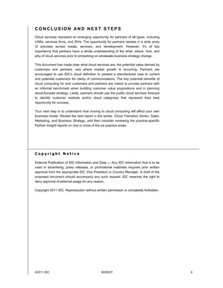 CONCLUSION AND NEXT STEPS
Cloud services represent an emerging opportunity for partners of all types, including
VARs, services firms, and ISVs. The opportunity for partners resides in a wide array
of activities across resale, services, and development. However, it's of key
importance that partners have a whole understanding of the what, where, how, and
why of cloud services prior to embarking on wholesale business strategy change.

This document has made clear what cloud services are, the potential value derived by
customers and partners, and where market growth is occurring. Partners are
encouraged to use IDC's cloud definition to present a standardized view to current
and potential customers for clarity of communications. The key potential benefits of
cloud computing for end customers and partners are meant to provide partners with
an informal benchmark when building customer value propositions and in planning
cloud-focused strategy. Lastly, partners should use the public cloud services forecast
to identify customer markets and/or cloud categories that represent their best
opportunity for success.

Your next step is to understand how moving to cloud computing will affect your own
business model. Review the next report in the series, Cloud Transition Series: Sales,
Marketing, and Business Strategy, and then consider reviewing the practice-specific
Partner Insight reports on one or more of the six practice areas.




Copyright Notice

External Publication of IDC Information and Data — Any IDC information that is to be
used in advertising, press releases, or promotional materials requires prior written
approval from the appropriate IDC Vice President or Country Manager. A draft of the
proposed document should accompany any such request. IDC reserves the right to
deny approval of external usage for any reason.

Copyright 2011 IDC. Reproduction without written permission is completely forbidden.




©2011 IDC                                    #229237                                     9
 