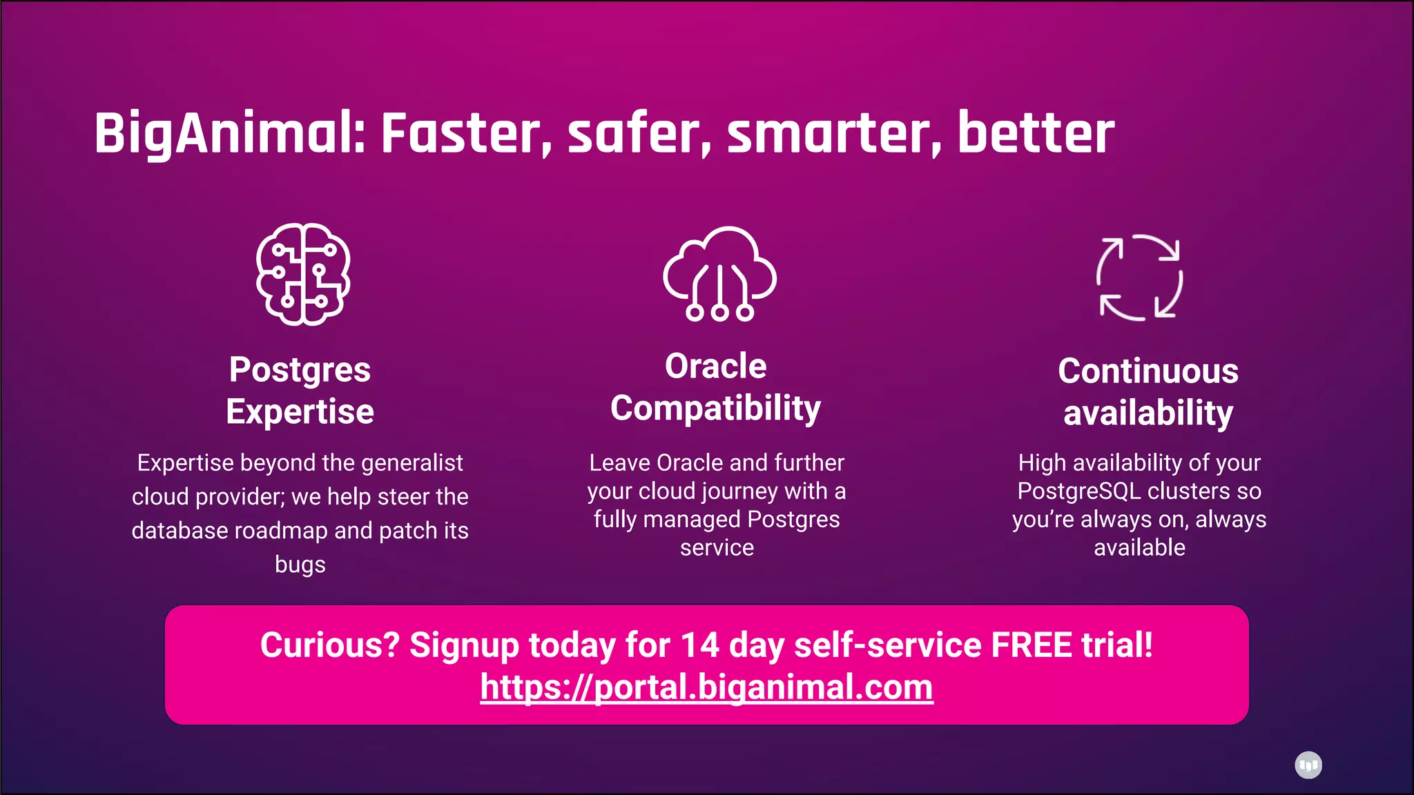 Postgres
Expertise
Oracle
Compatibility
High availability of your
PostgreSQL clusters so
you’re always on, always
available
Continuous
availability
Expertise beyond the generalist
cloud provider; we help steer the
database roadmap and patch its
bugs
Leave Oracle and further
your cloud journey with a
fully managed Postgres
service
BigAnimal: Faster, safer, smarter, better
Curious? Signup today for 14 day self-service FREE trial!
https://portal.biganimal.com
 