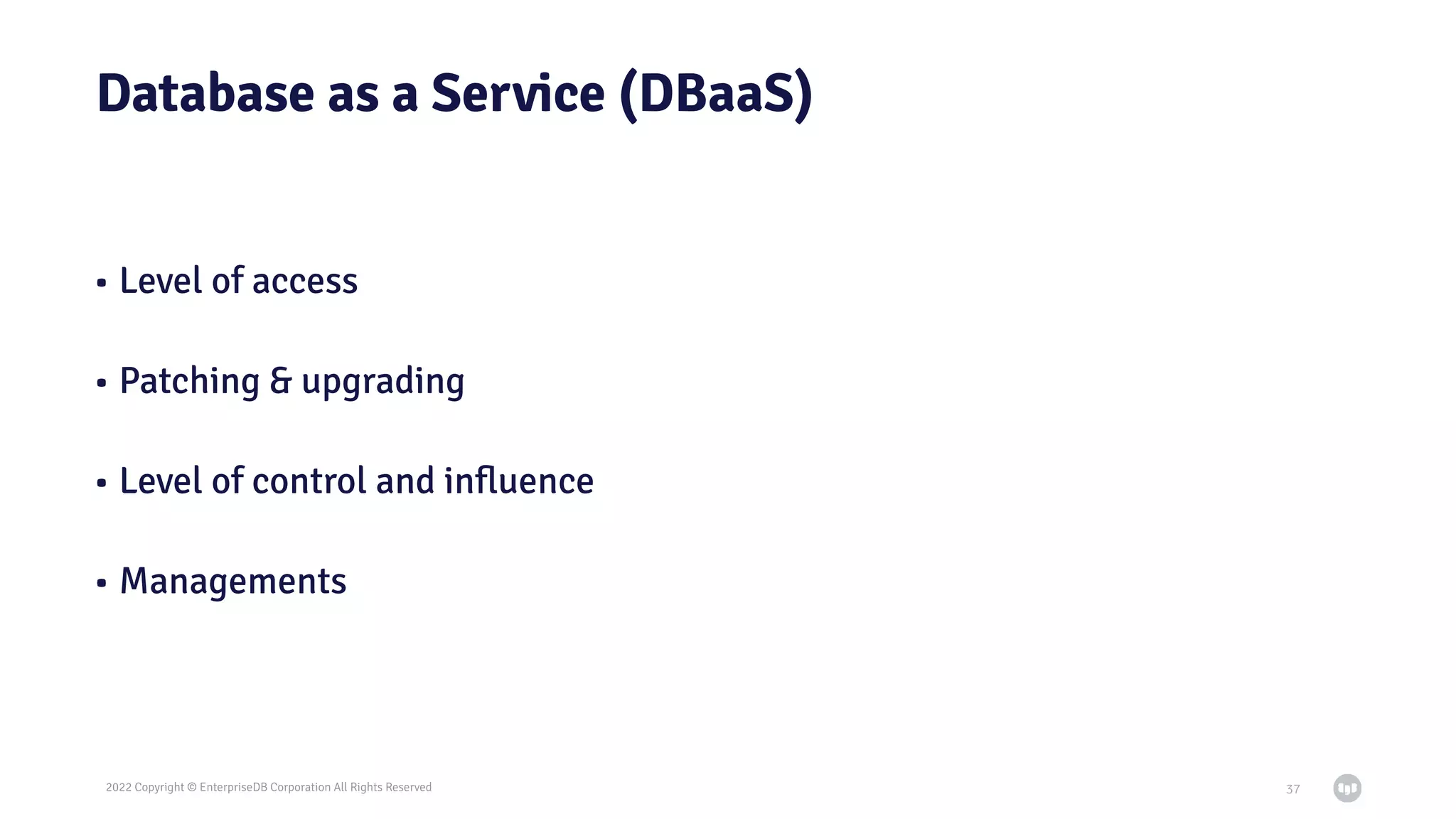 2022 Copyright © EnterpriseDB Corporation All Rights Reserved
Database as a Service (DBaaS)
• Level of access
• Patching & upgrading
• Level of control and inﬂuence
• Managements
37
 