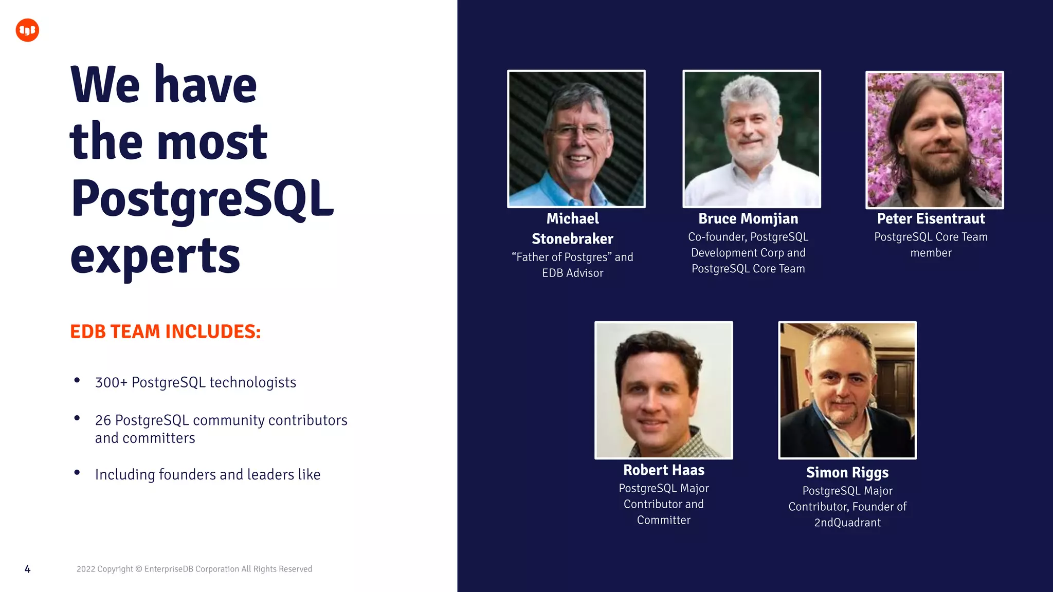 2022 Copyright © EnterpriseDB Corporation All Rights Reserved
4
We have
the most
PostgreSQL
experts
EDB TEAM INCLUDES:
Michael
Stonebraker
“Father of Postgres” and
EDB Advisor
Bruce Momjian
Co-founder, PostgreSQL
Development Corp and
PostgreSQL Core Team
Peter Eisentraut
PostgreSQL Core Team
member
Robert Haas
PostgreSQL Major
Contributor and
Committer
Simon Riggs
PostgreSQL Major
Contributor, Founder of
2ndQuadrant
• 300+ PostgreSQL technologists
• 26 PostgreSQL community contributors
and committers
• Including founders and leaders like
 