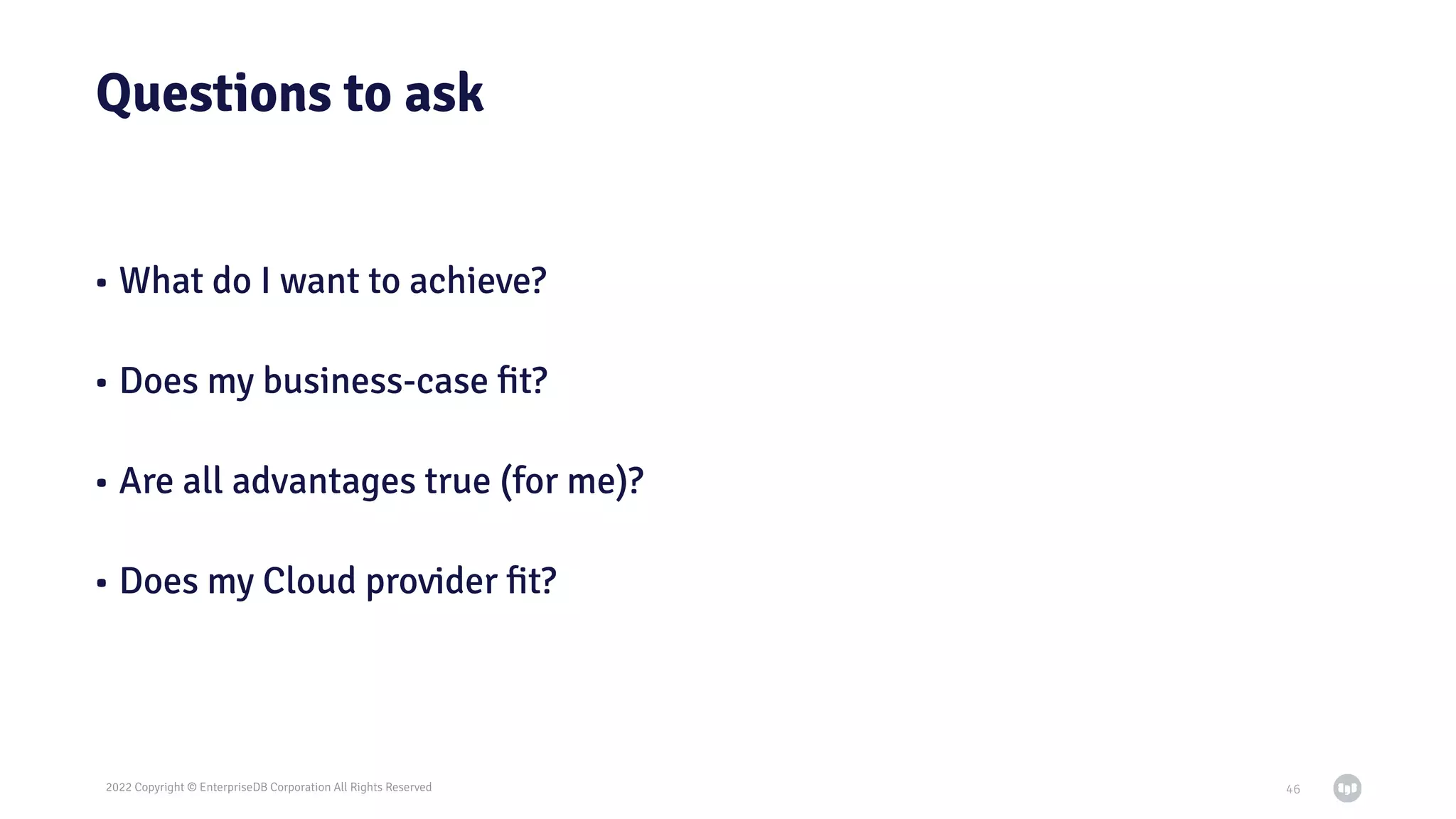 2022 Copyright © EnterpriseDB Corporation All Rights Reserved
Questions to ask
• What do I want to achieve?
• Does my business-case ﬁt?
• Are all advantages true (for me)?
• Does my Cloud provider ﬁt?
46
 