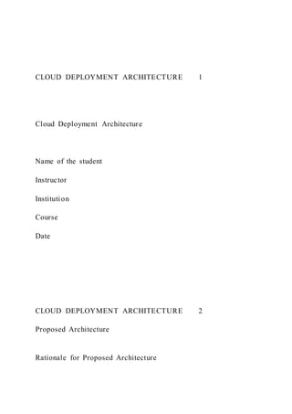 CLOUD DEPLOYMENT ARCHITECTURE 1
Cloud Deployment Architecture
Name of the student
Instructor
Institution
Course
Date
CLOUD DEPLOYMENT ARCHITECTURE 2
Proposed Architecture
Rationale for Proposed Architecture
 