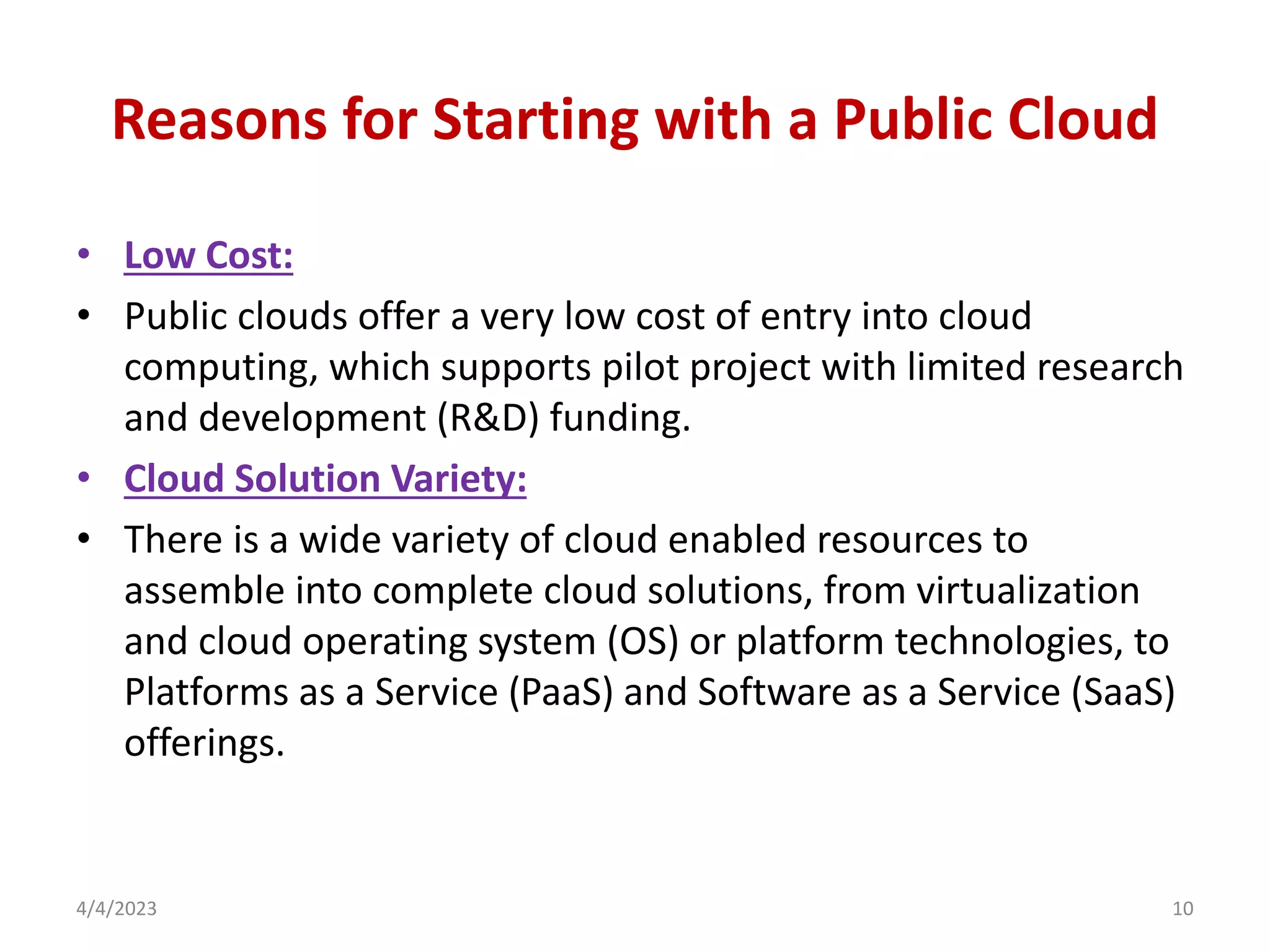 Reasons for Starting with a Public Cloud
• Low Cost:
• Public clouds offer a very low cost of entry into cloud
computing, which supports pilot project with limited research
and development (R&D) funding.
• Cloud Solution Variety:
• There is a wide variety of cloud enabled resources to
assemble into complete cloud solutions, from virtualization
and cloud operating system (OS) or platform technologies, to
Platforms as a Service (PaaS) and Software as a Service (SaaS)
offerings.
4/4/2023 10
 