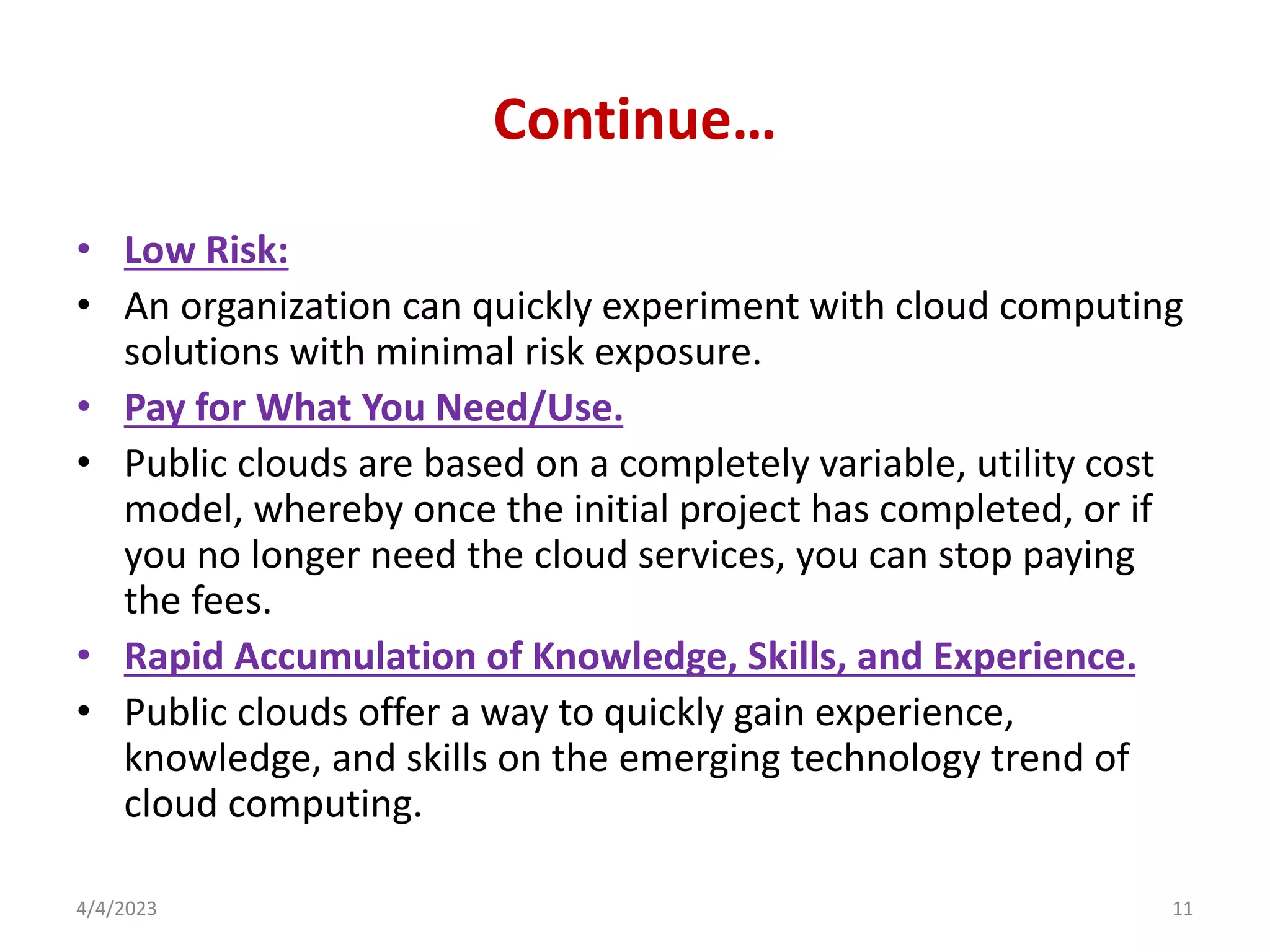 Continue…
• Low Risk:
• An organization can quickly experiment with cloud computing
solutions with minimal risk exposure.
• Pay for What You Need/Use.
• Public clouds are based on a completely variable, utility cost
model, whereby once the initial project has completed, or if
you no longer need the cloud services, you can stop paying
the fees.
• Rapid Accumulation of Knowledge, Skills, and Experience.
• Public clouds offer a way to quickly gain experience,
knowledge, and skills on the emerging technology trend of
cloud computing.
4/4/2023 11
 