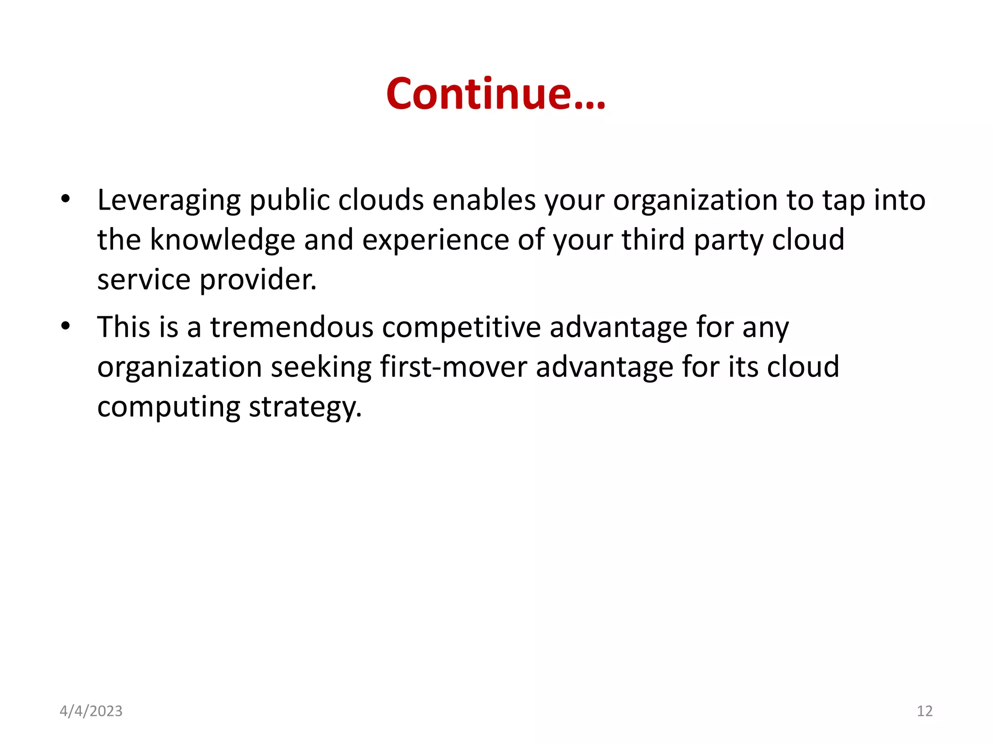 Continue…
• Leveraging public clouds enables your organization to tap into
the knowledge and experience of your third party cloud
service provider.
• This is a tremendous competitive advantage for any
organization seeking first-mover advantage for its cloud
computing strategy.
4/4/2023 12
 