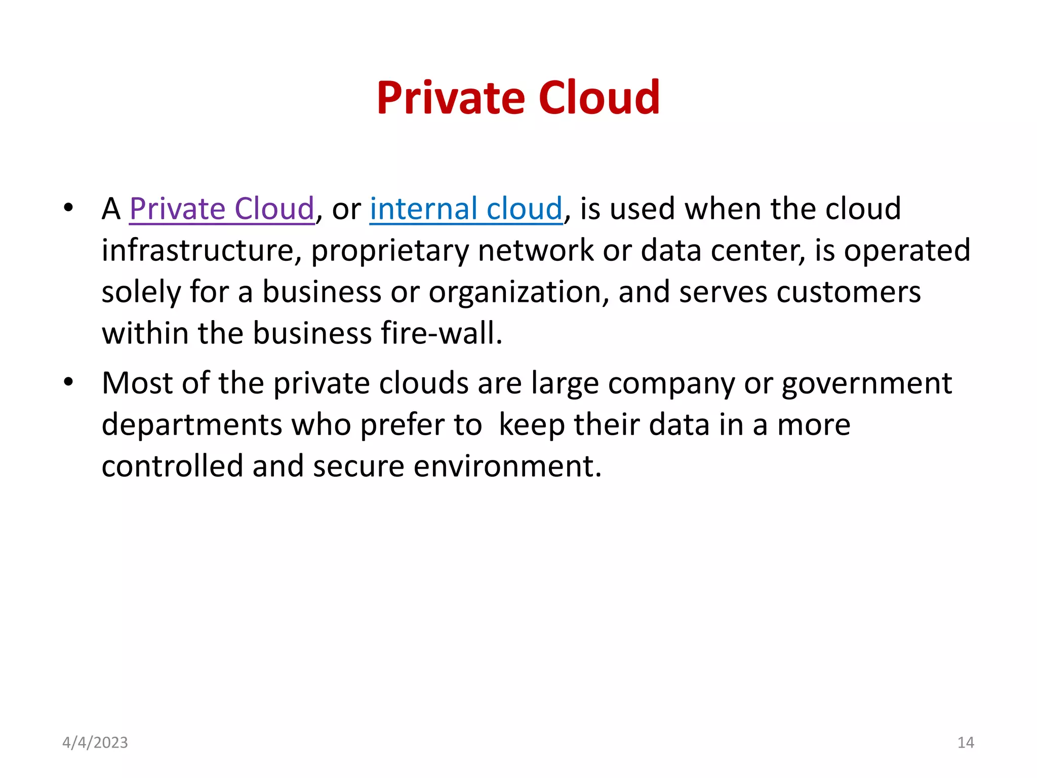 Private Cloud
• A Private Cloud, or internal cloud, is used when the cloud
infrastructure, proprietary network or data center, is operated
solely for a business or organization, and serves customers
within the business fire-wall.
• Most of the private clouds are large company or government
departments who prefer to keep their data in a more
controlled and secure environment.
4/4/2023 14
 