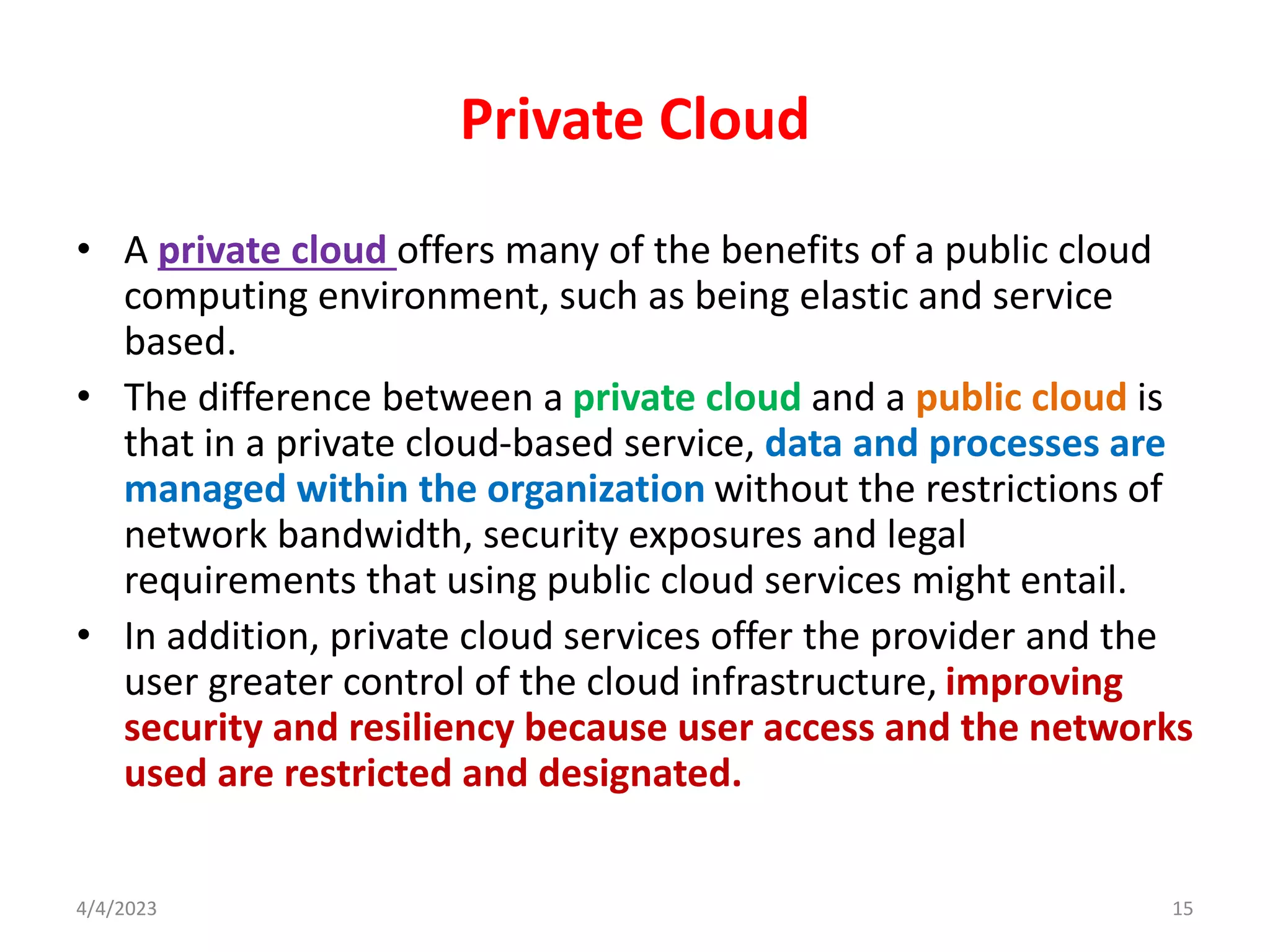 Private Cloud
• A private cloud offers many of the benefits of a public cloud
computing environment, such as being elastic and service
based.
• The difference between a private cloud and a public cloud is
that in a private cloud-based service, data and processes are
managed within the organization without the restrictions of
network bandwidth, security exposures and legal
requirements that using public cloud services might entail.
• In addition, private cloud services offer the provider and the
user greater control of the cloud infrastructure, improving
security and resiliency because user access and the networks
used are restricted and designated.
15
4/4/2023
 