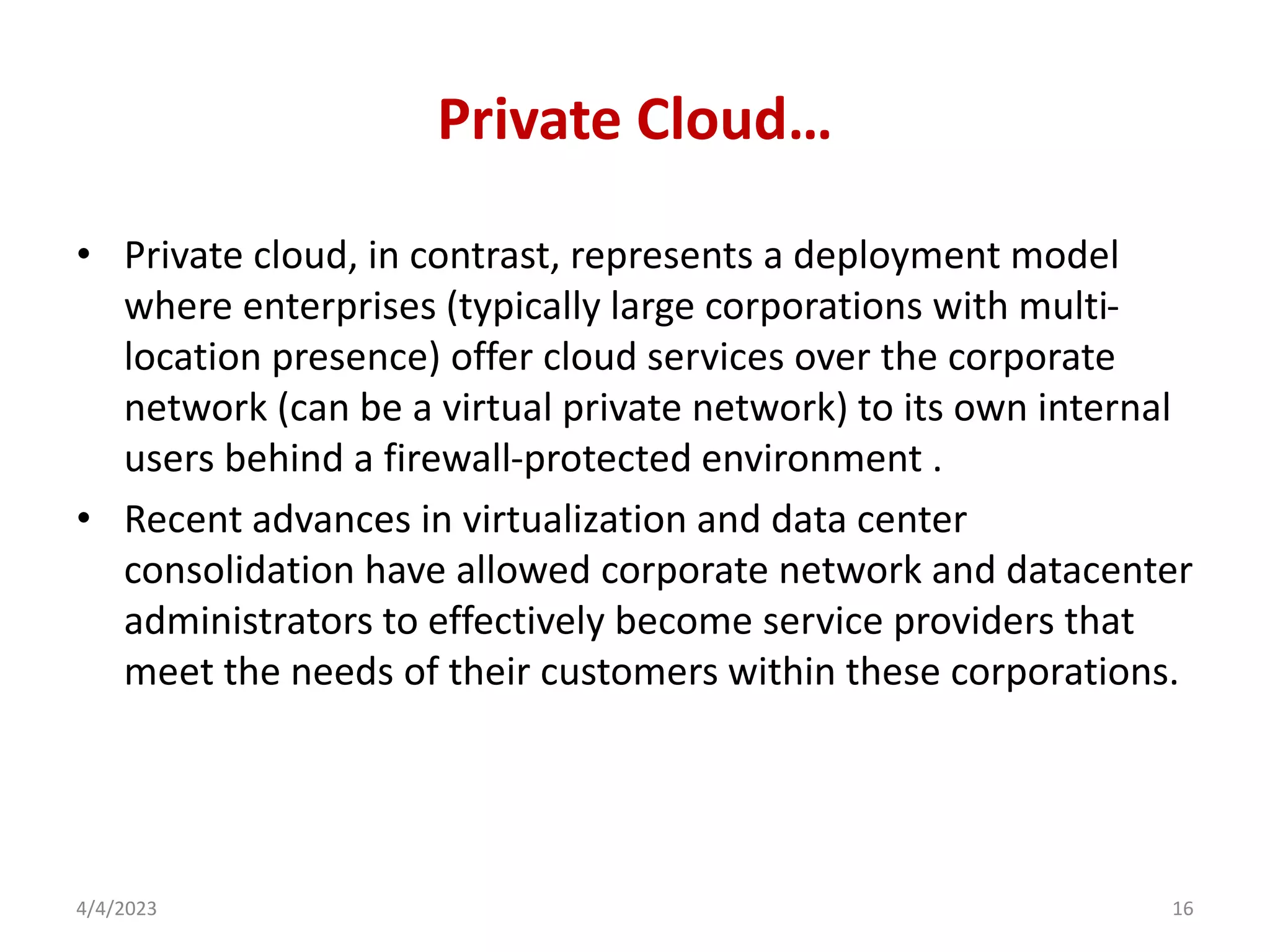 Private Cloud…
• Private cloud, in contrast, represents a deployment model
where enterprises (typically large corporations with multi-
location presence) offer cloud services over the corporate
network (can be a virtual private network) to its own internal
users behind a firewall-protected environment .
• Recent advances in virtualization and data center
consolidation have allowed corporate network and datacenter
administrators to effectively become service providers that
meet the needs of their customers within these corporations.
4/4/2023 16
 