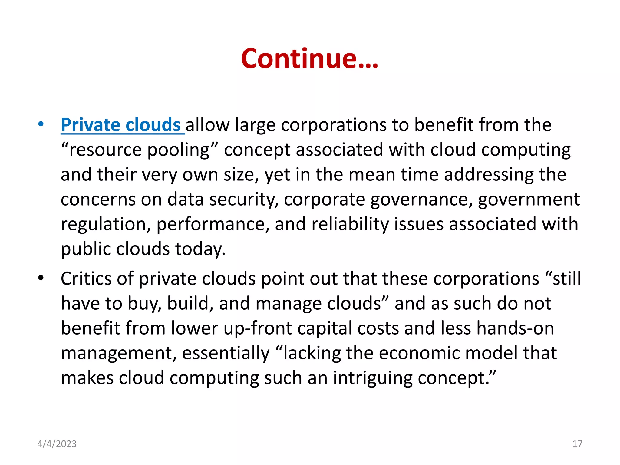 Continue…
• Private clouds allow large corporations to benefit from the
“resource pooling” concept associated with cloud computing
and their very own size, yet in the mean time addressing the
concerns on data security, corporate governance, government
regulation, performance, and reliability issues associated with
public clouds today.
• Critics of private clouds point out that these corporations “still
have to buy, build, and manage clouds” and as such do not
benefit from lower up-front capital costs and less hands-on
management, essentially “lacking the economic model that
makes cloud computing such an intriguing concept.”
4/4/2023 17
 
