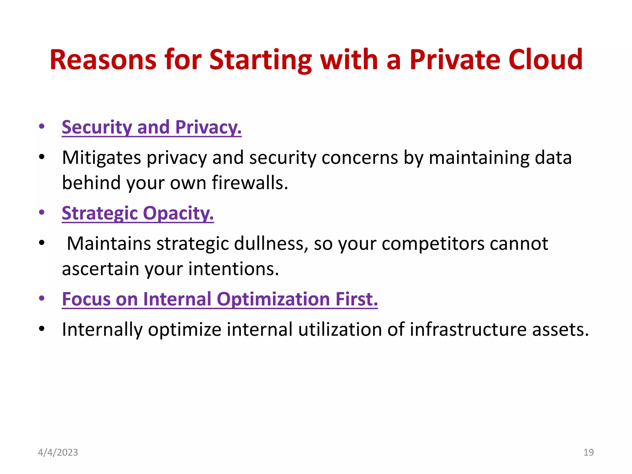 Reasons for Starting with a Private Cloud
• Security and Privacy.
• Mitigates privacy and security concerns by maintaining data
behind your own firewalls.
• Strategic Opacity.
• Maintains strategic dullness, so your competitors cannot
ascertain your intentions.
• Focus on Internal Optimization First.
• Internally optimize internal utilization of infrastructure assets.
4/4/2023 19
 