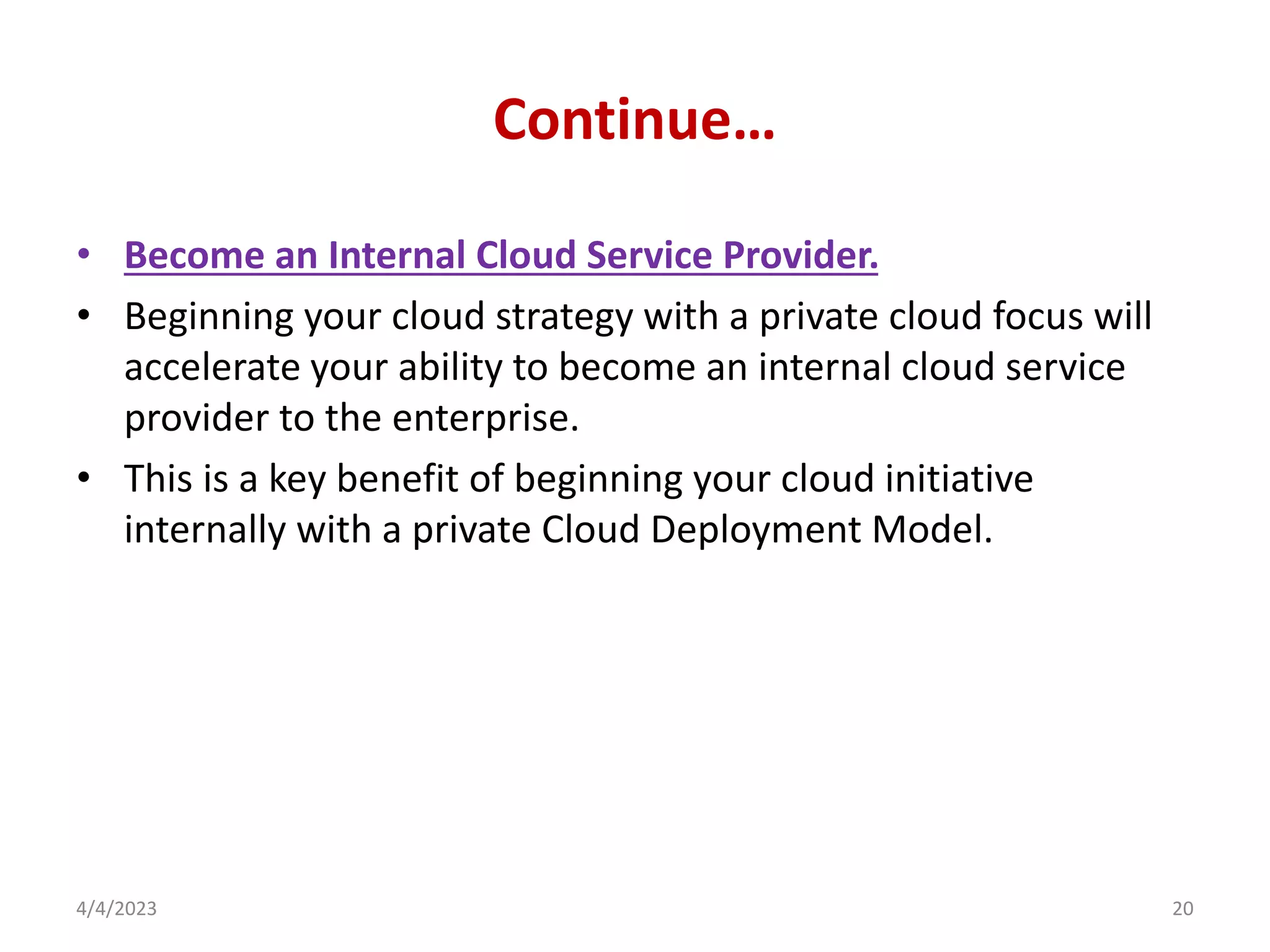 Continue…
• Become an Internal Cloud Service Provider.
• Beginning your cloud strategy with a private cloud focus will
accelerate your ability to become an internal cloud service
provider to the enterprise.
• This is a key benefit of beginning your cloud initiative
internally with a private Cloud Deployment Model.
4/4/2023 20
 