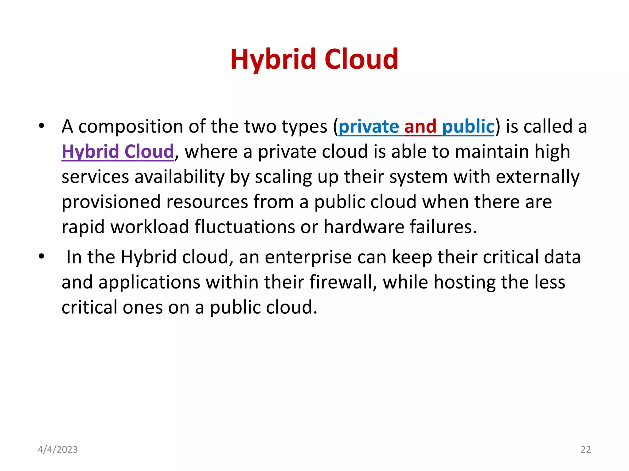 Hybrid Cloud
• A composition of the two types (private and public) is called a
Hybrid Cloud, where a private cloud is able to maintain high
services availability by scaling up their system with externally
provisioned resources from a public cloud when there are
rapid workload fluctuations or hardware failures.
• In the Hybrid cloud, an enterprise can keep their critical data
and applications within their firewall, while hosting the less
critical ones on a public cloud.
4/4/2023 22
 