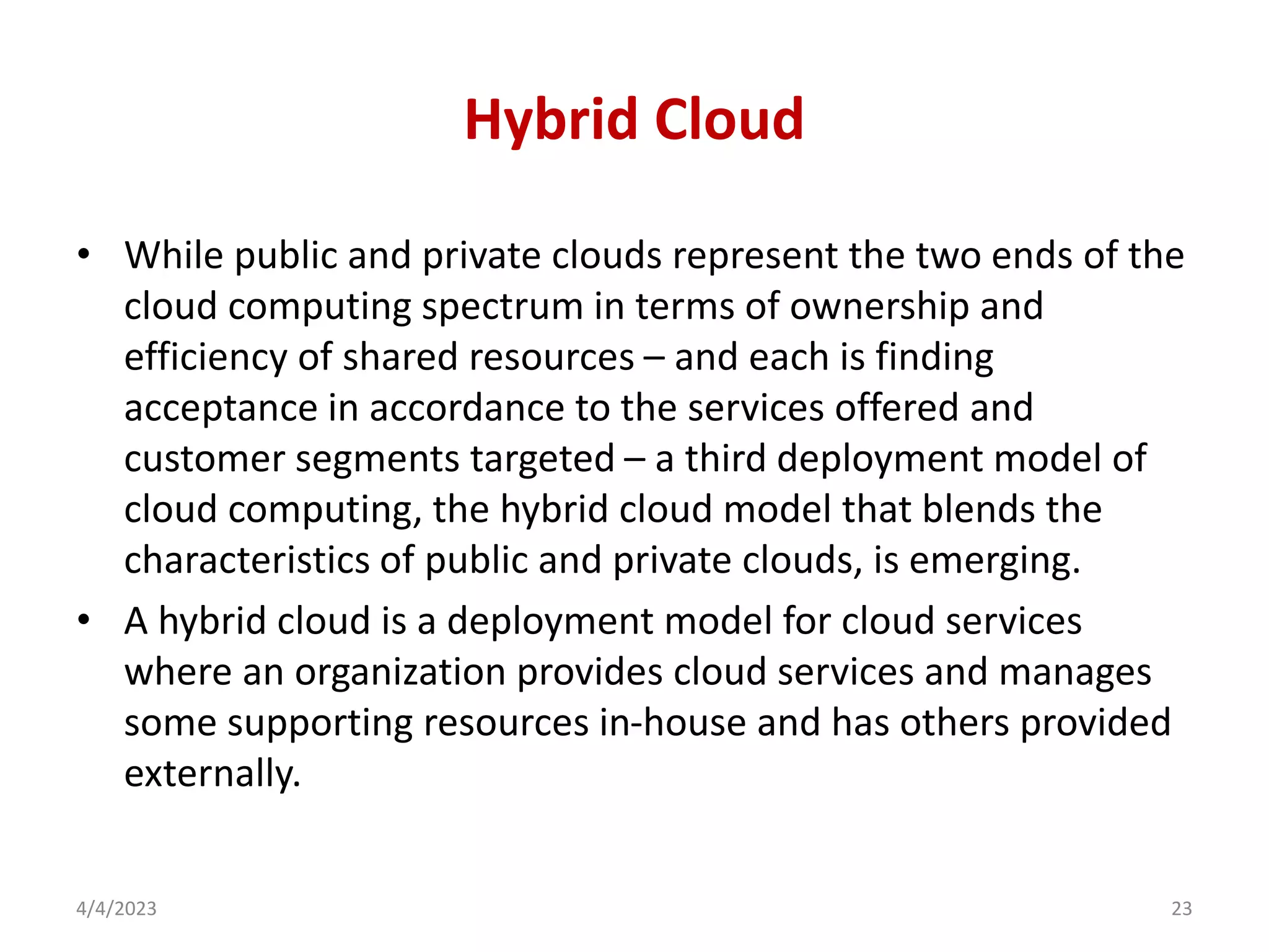 Hybrid Cloud
• While public and private clouds represent the two ends of the
cloud computing spectrum in terms of ownership and
efficiency of shared resources – and each is finding
acceptance in accordance to the services offered and
customer segments targeted – a third deployment model of
cloud computing, the hybrid cloud model that blends the
characteristics of public and private clouds, is emerging.
• A hybrid cloud is a deployment model for cloud services
where an organization provides cloud services and manages
some supporting resources in-house and has others provided
externally.
4/4/2023 23
 