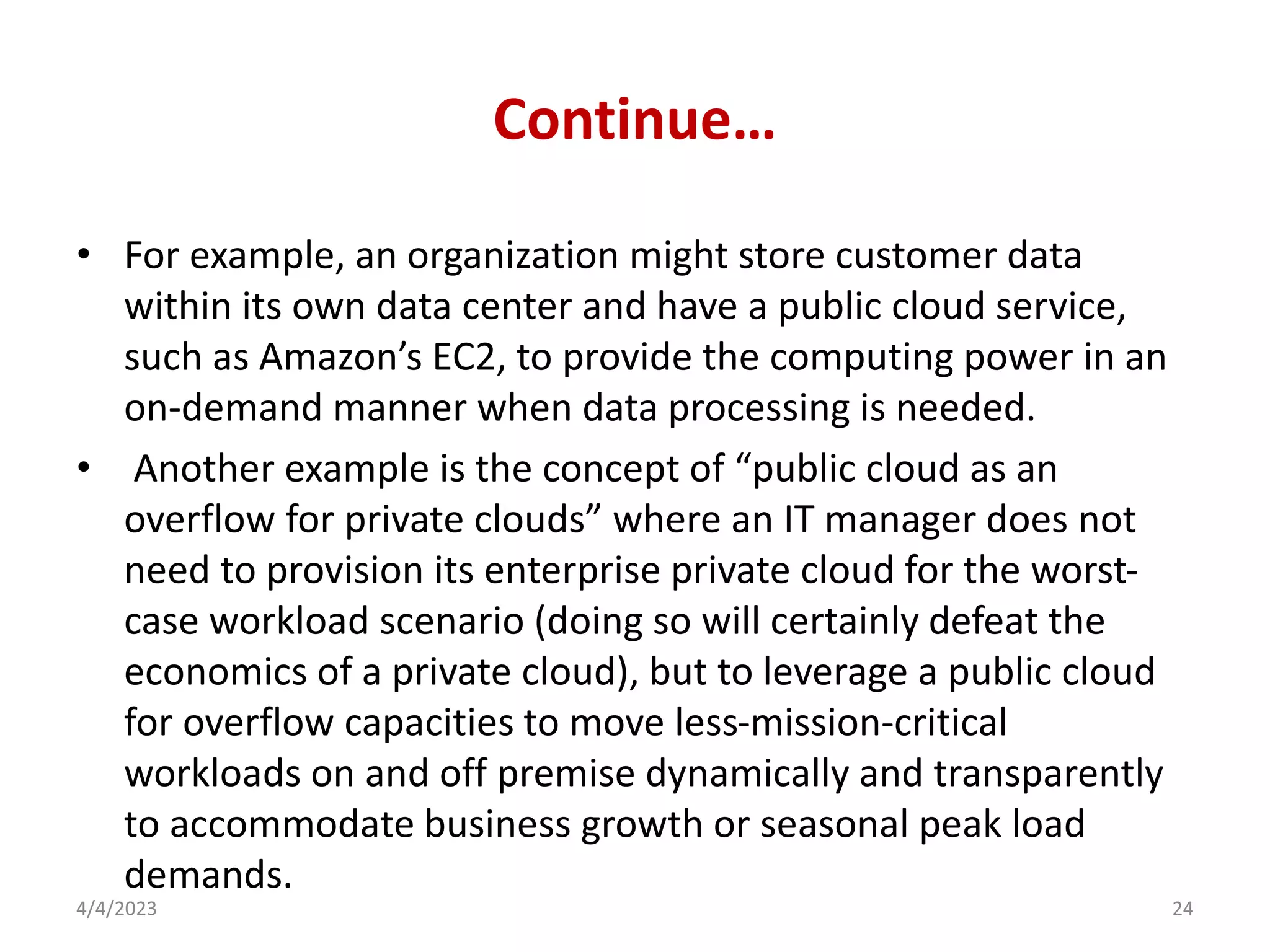 Continue…
• For example, an organization might store customer data
within its own data center and have a public cloud service,
such as Amazon’s EC2, to provide the computing power in an
on-demand manner when data processing is needed.
• Another example is the concept of “public cloud as an
overflow for private clouds” where an IT manager does not
need to provision its enterprise private cloud for the worst-
case workload scenario (doing so will certainly defeat the
economics of a private cloud), but to leverage a public cloud
for overflow capacities to move less-mission-critical
workloads on and off premise dynamically and transparently
to accommodate business growth or seasonal peak load
demands.
4/4/2023 24
 