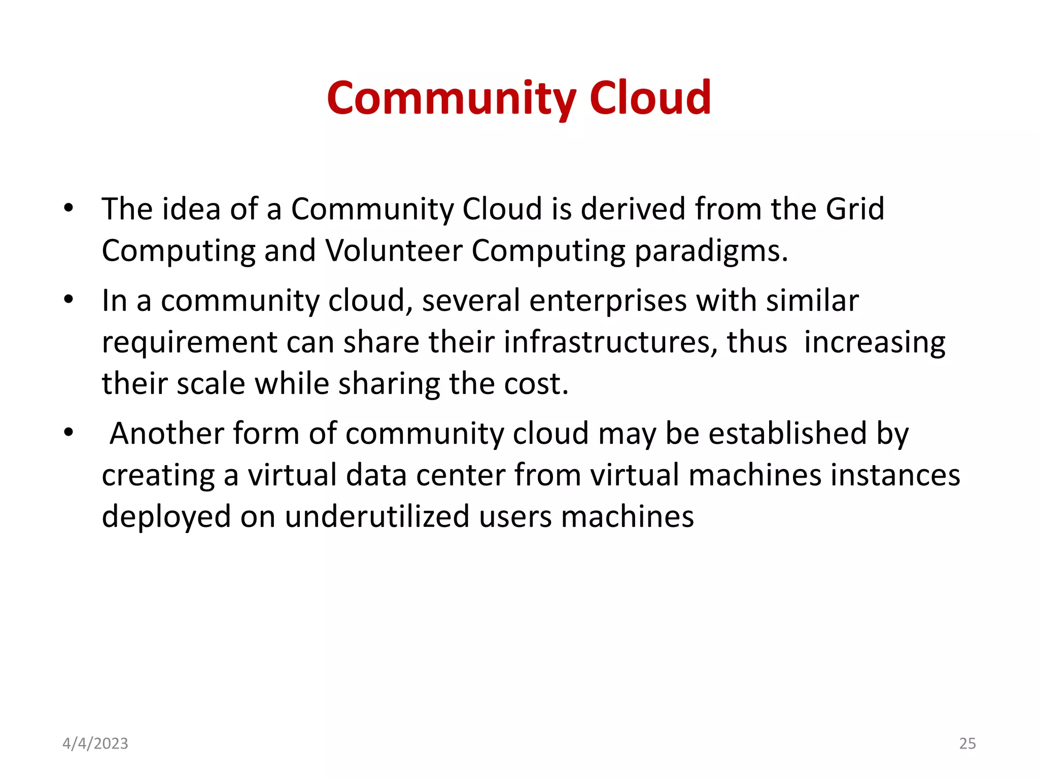 Community Cloud
• The idea of a Community Cloud is derived from the Grid
Computing and Volunteer Computing paradigms.
• In a community cloud, several enterprises with similar
requirement can share their infrastructures, thus increasing
their scale while sharing the cost.
• Another form of community cloud may be established by
creating a virtual data center from virtual machines instances
deployed on underutilized users machines
4/4/2023 25
 