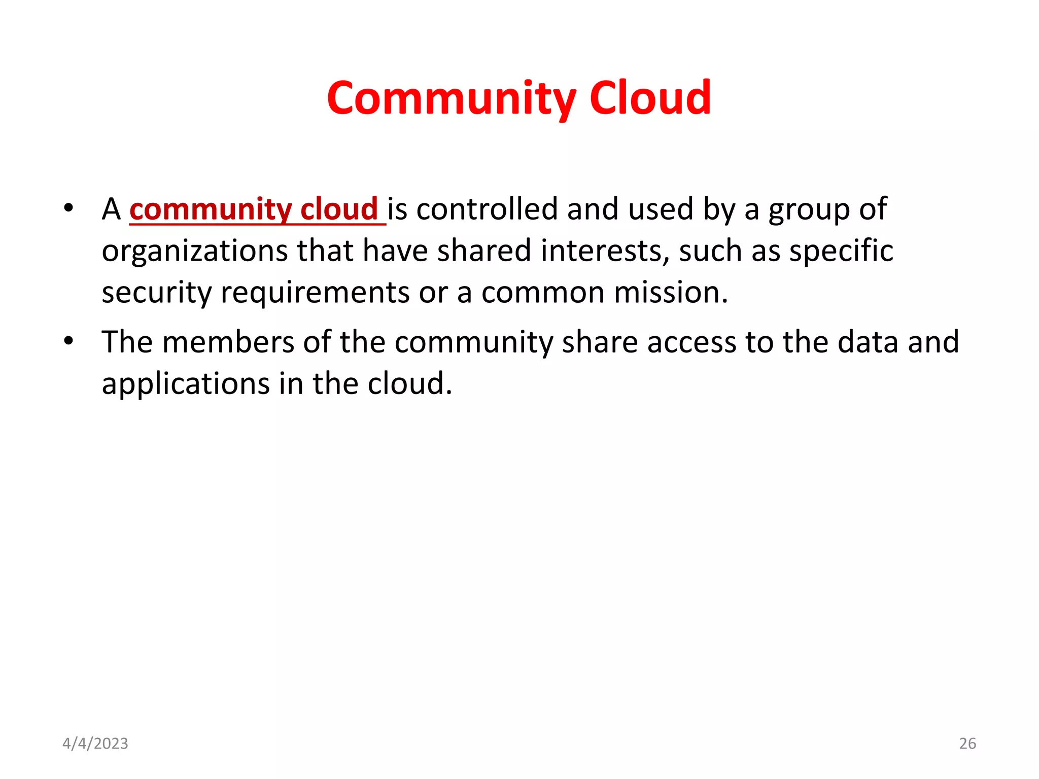 Community Cloud
• A community cloud is controlled and used by a group of
organizations that have shared interests, such as specific
security requirements or a common mission.
• The members of the community share access to the data and
applications in the cloud.
26
4/4/2023
 