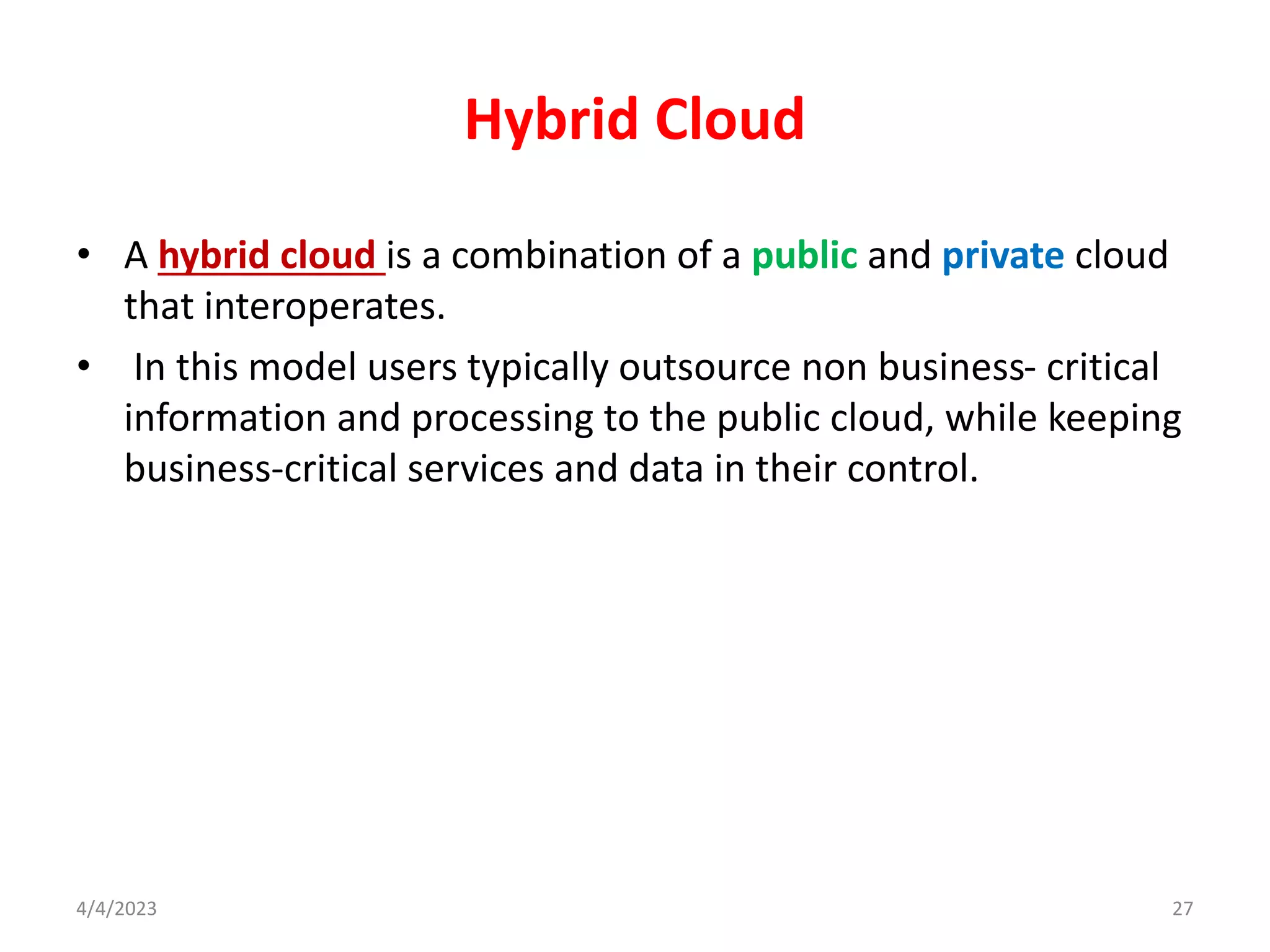 Hybrid Cloud
• A hybrid cloud is a combination of a public and private cloud
that interoperates.
• In this model users typically outsource non business- critical
information and processing to the public cloud, while keeping
business-critical services and data in their control.
27
4/4/2023
 