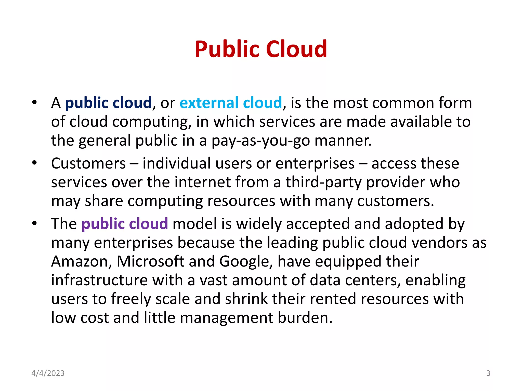 Public Cloud
• A public cloud, or external cloud, is the most common form
of cloud computing, in which services are made available to
the general public in a pay-as-you-go manner.
• Customers – individual users or enterprises – access these
services over the internet from a third-party provider who
may share computing resources with many customers.
• The public cloud model is widely accepted and adopted by
many enterprises because the leading public cloud vendors as
Amazon, Microsoft and Google, have equipped their
infrastructure with a vast amount of data centers, enabling
users to freely scale and shrink their rented resources with
low cost and little management burden.
4/4/2023 3
 
