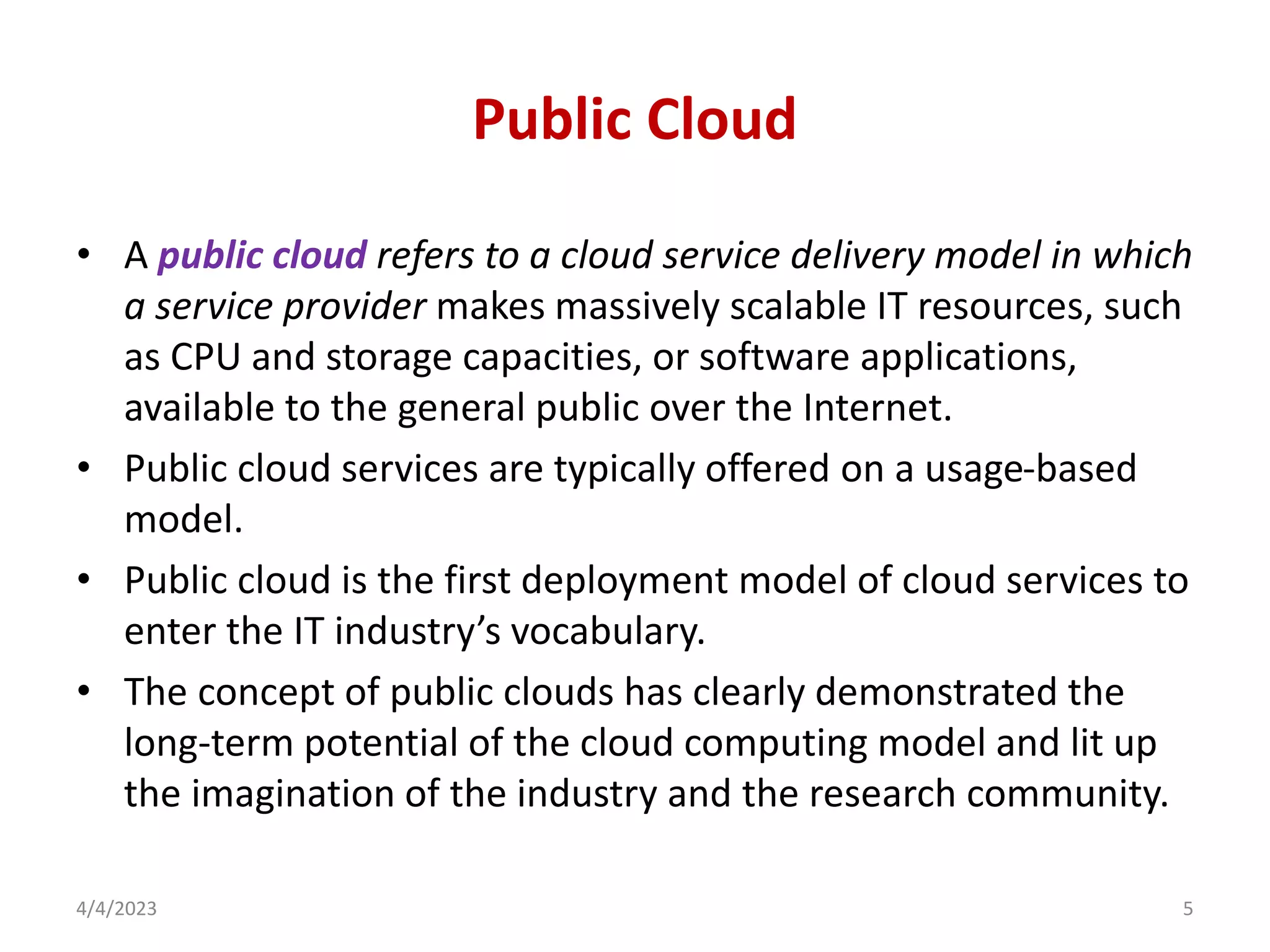 Public Cloud
• A public cloud refers to a cloud service delivery model in which
a service provider makes massively scalable IT resources, such
as CPU and storage capacities, or software applications,
available to the general public over the Internet.
• Public cloud services are typically offered on a usage-based
model.
• Public cloud is the first deployment model of cloud services to
enter the IT industry’s vocabulary.
• The concept of public clouds has clearly demonstrated the
long-term potential of the cloud computing model and lit up
the imagination of the industry and the research community.
4/4/2023 5
 