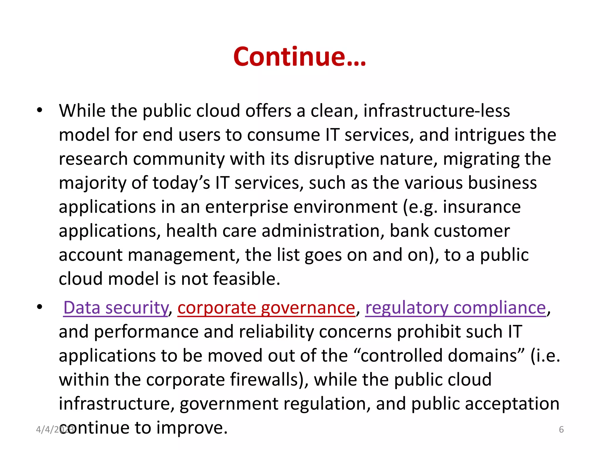 Continue…
• While the public cloud offers a clean, infrastructure-less
model for end users to consume IT services, and intrigues the
research community with its disruptive nature, migrating the
majority of today’s IT services, such as the various business
applications in an enterprise environment (e.g. insurance
applications, health care administration, bank customer
account management, the list goes on and on), to a public
cloud model is not feasible.
• Data security, corporate governance, regulatory compliance,
and performance and reliability concerns prohibit such IT
applications to be moved out of the “controlled domains” (i.e.
within the corporate firewalls), while the public cloud
infrastructure, government regulation, and public acceptation
continue to improve.
4/4/2023 6
 