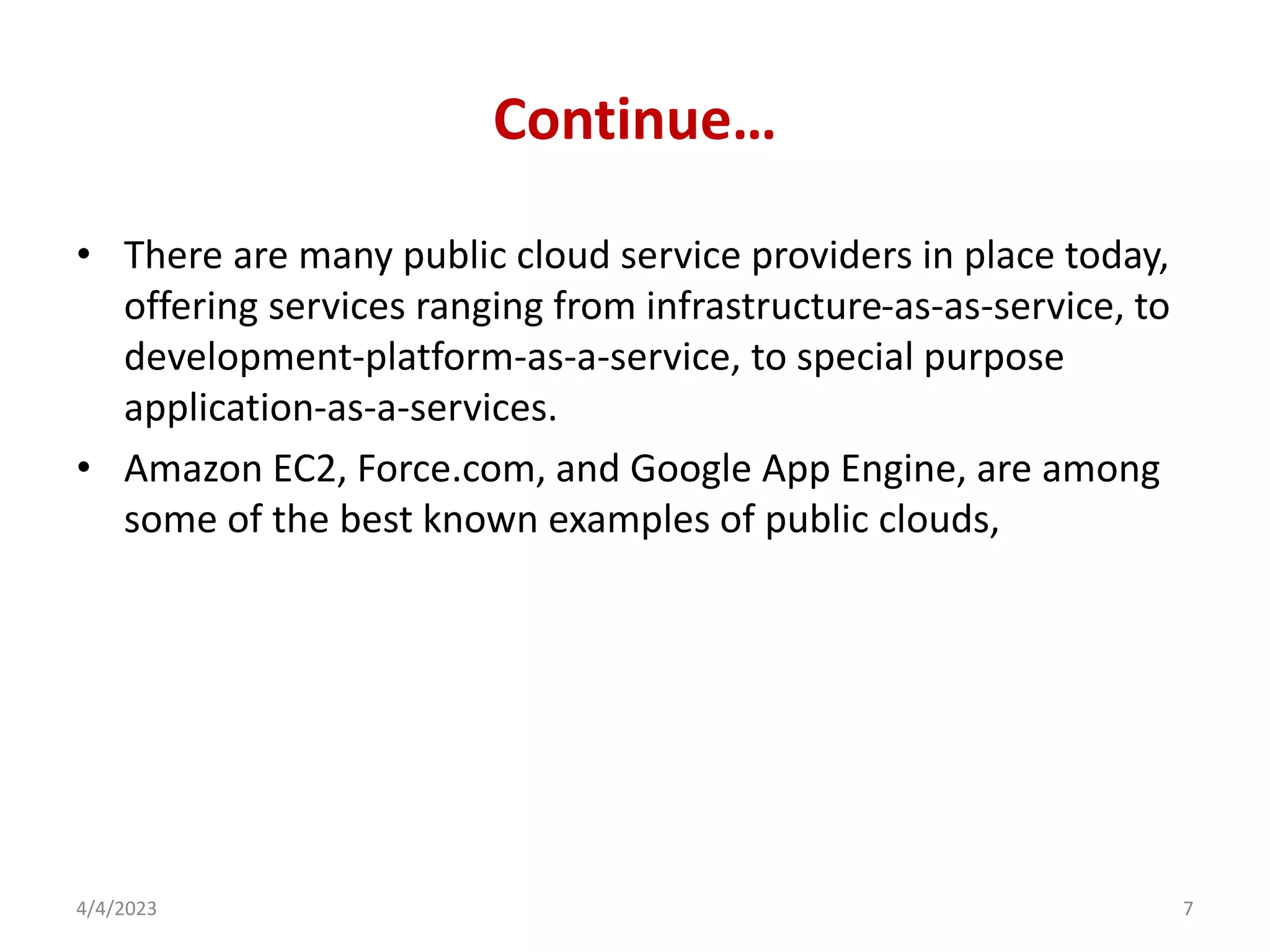 Continue…
• There are many public cloud service providers in place today,
offering services ranging from infrastructure-as-as-service, to
development-platform-as-a-service, to special purpose
application-as-a-services.
• Amazon EC2, Force.com, and Google App Engine, are among
some of the best known examples of public clouds,
4/4/2023 7
 