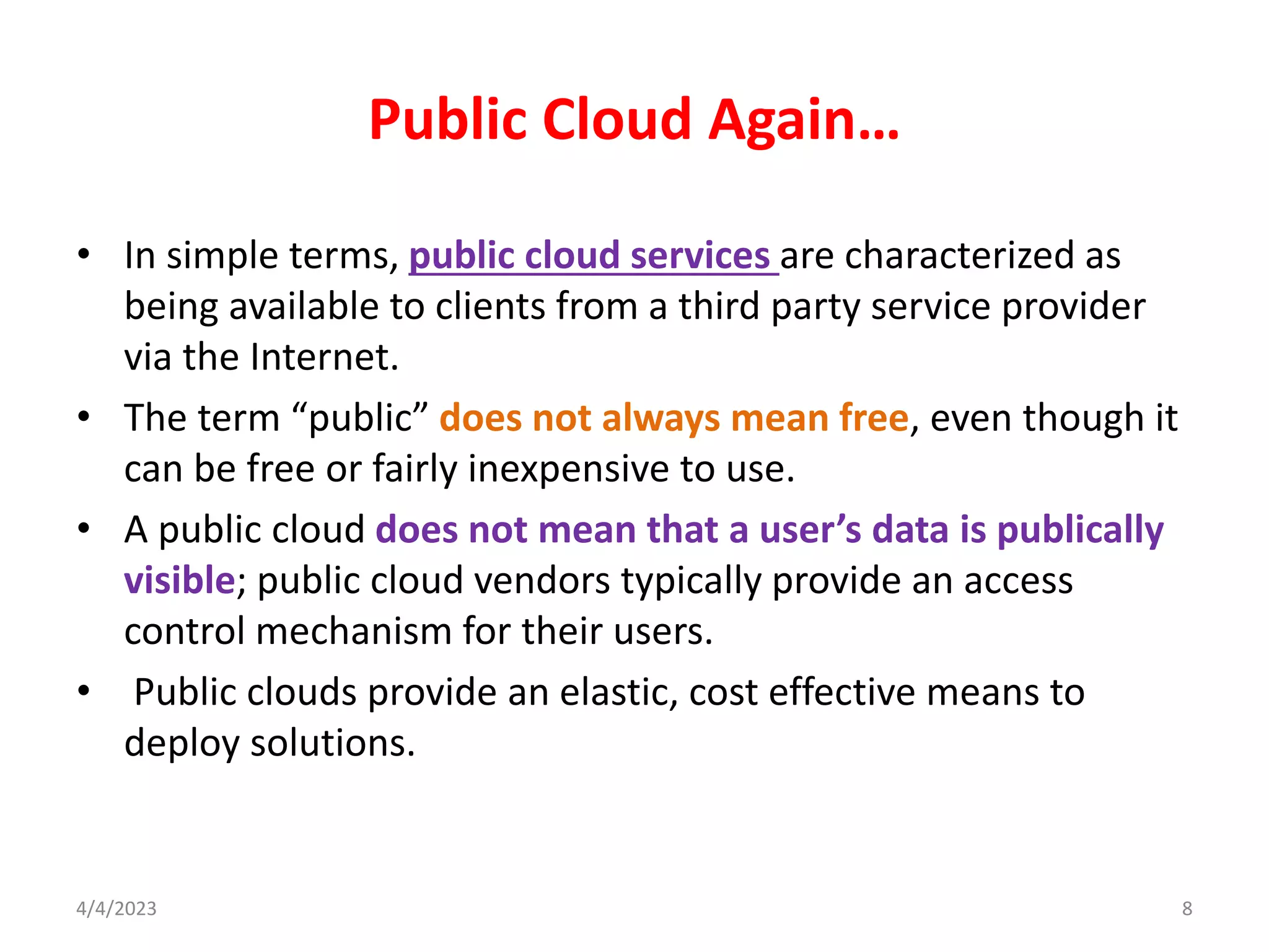 Public Cloud Again…
• In simple terms, public cloud services are characterized as
being available to clients from a third party service provider
via the Internet.
• The term “public” does not always mean free, even though it
can be free or fairly inexpensive to use.
• A public cloud does not mean that a user’s data is publically
visible; public cloud vendors typically provide an access
control mechanism for their users.
• Public clouds provide an elastic, cost effective means to
deploy solutions.
8
4/4/2023
 