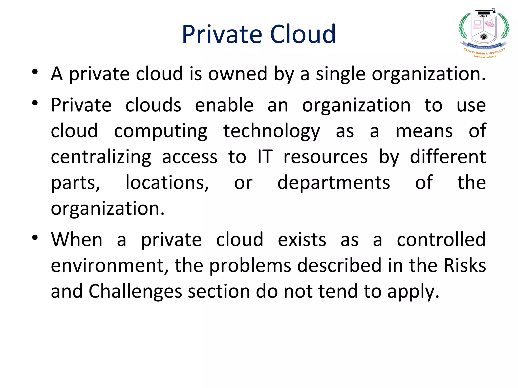 Private Cloud
• A private cloud is owned by a single organization.
• Private clouds enable an organization to use
cloud computing technology as a means of
centralizing access to IT resources by different
parts, locations, or departments of the
organization.
• When a private cloud exists as a controlled
environment, the problems described in the Risks
and Challenges section do not tend to apply.
 