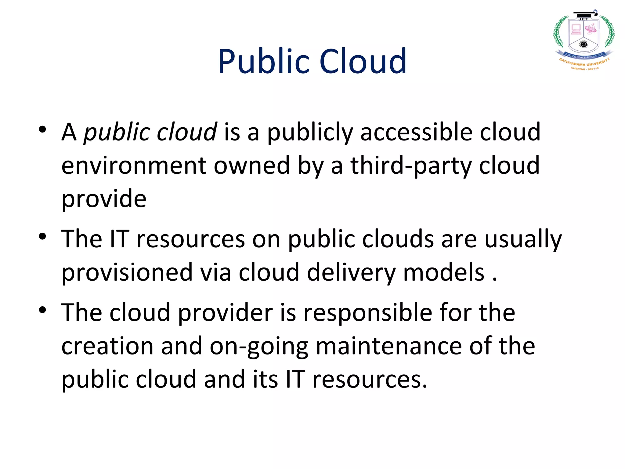 Public Cloud
• A public cloud is a publicly accessible cloud
environment owned by a third-party cloud
provide
• The IT resources on public clouds are usually
provisioned via cloud delivery models .
• The cloud provider is responsible for the
creation and on-going maintenance of the
public cloud and its IT resources.
 