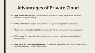 Advantages of Private Cloud
■ High security and privacy: A private cloud is dedicated to a single organization, providing
enhanced security and privacy.
■ Better performance: It offers improved speed and space, leading to better performance.
■ Quick resource allocation: The IT team can rapidly allocate and manage resources as needed.
■ Full control: The organization has complete control over the cloud, reducing dependence on
external parties.
■ Ideal for security-focused organizations: It’s perfect for organizations that prioritize data security
and need a dedicated cloud for their own use.
 